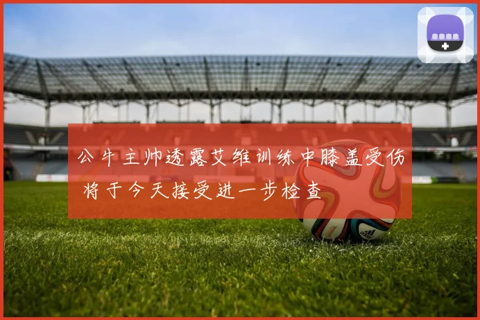 公牛主帅透露艾维训练中膝盖受伤 将于今天接受进一步检查