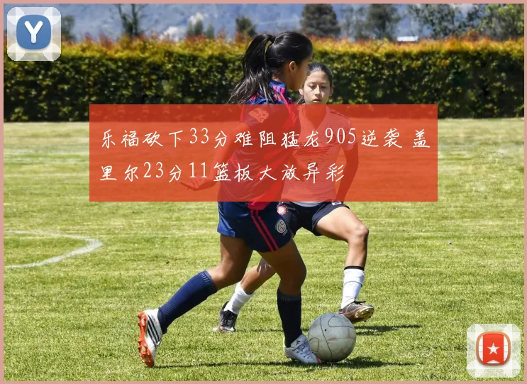 乐福砍下33分难阻猛龙905逆袭 盖里尔23分11篮板大放异彩