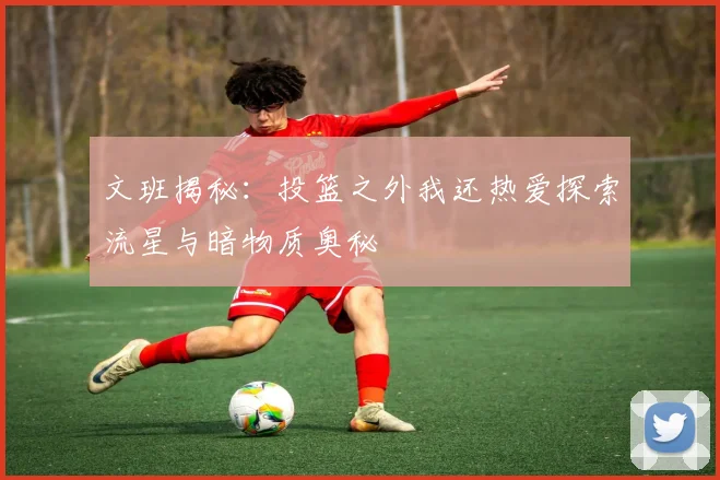 文班揭秘：投篮之外我还热爱探索流星与暗物质奥秘