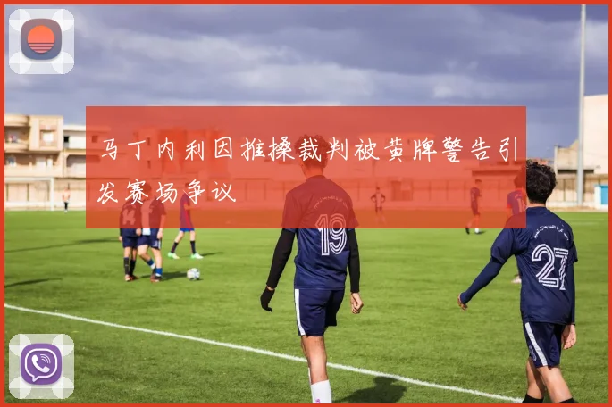 马丁内利因推搡裁判被黄牌警告引发赛场争议