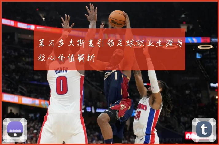莱万多夫斯基引领足球职业生涯与核心价值解析