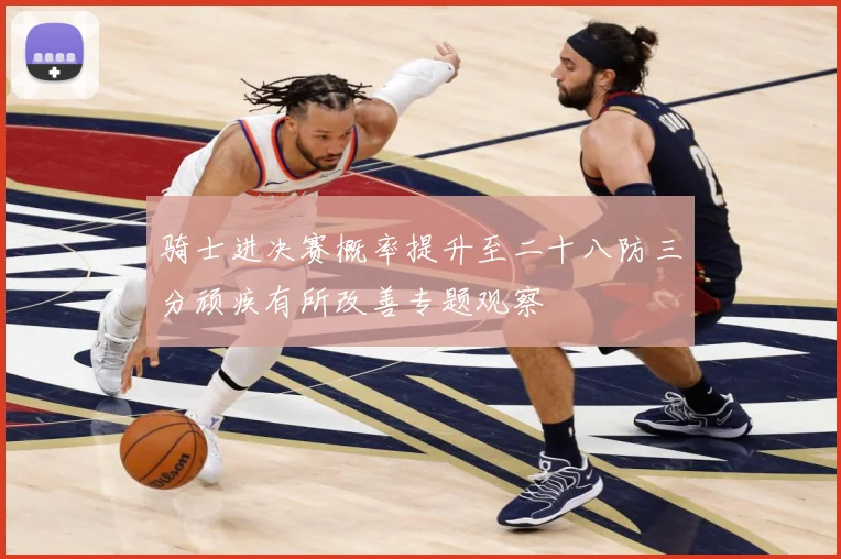 骑士进决赛概率提升至二十八防三分顽疾有所改善专题观察