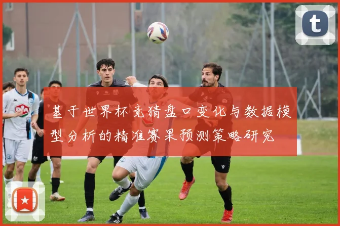 基于世界杯竞猜盘口变化与数据模型分析的精准赛果预测策略研究