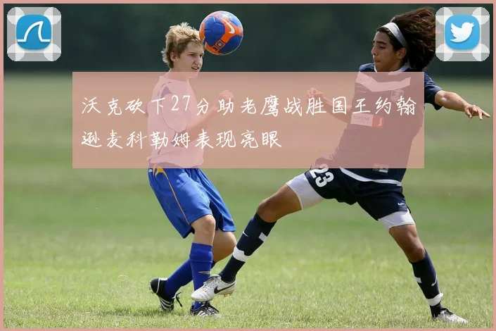 沃克砍下27分助老鹰战胜国王约翰逊麦科勒姆表现亮眼