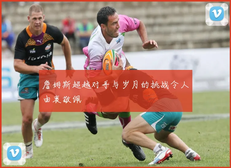詹姆斯超越对手与岁月的挑战令人由衷敬佩