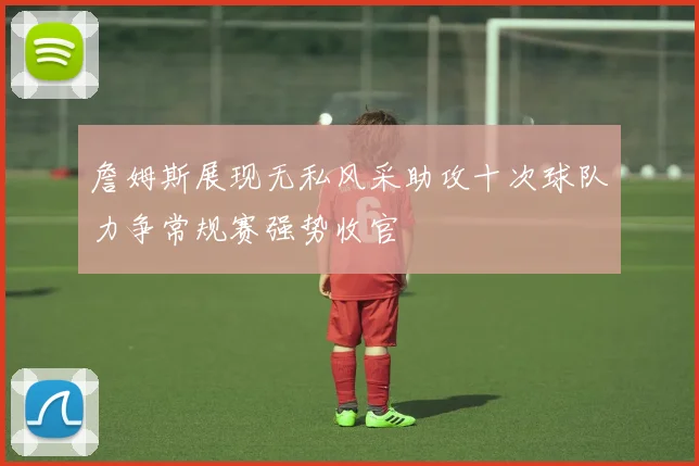 詹姆斯展现无私风采助攻十次球队力争常规赛强势收官