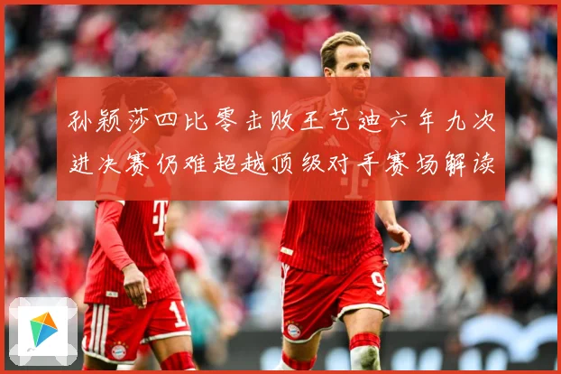 孙颖莎四比零击败王艺迪六年九次进决赛仍难超越顶级对手赛场解读