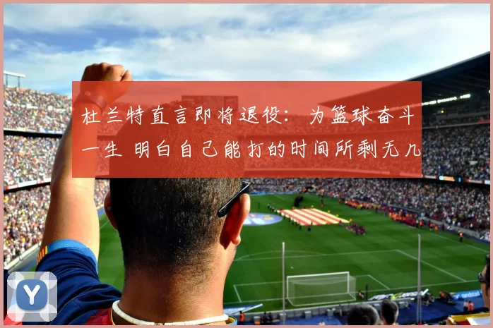 杜兰特直言即将退役：为篮球奋斗一生 明白自己能打的时间所剩无几