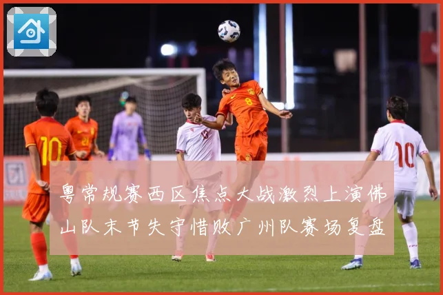 粤常规赛西区焦点大战激烈上演佛山队末节失守惜败广州队赛场复盘